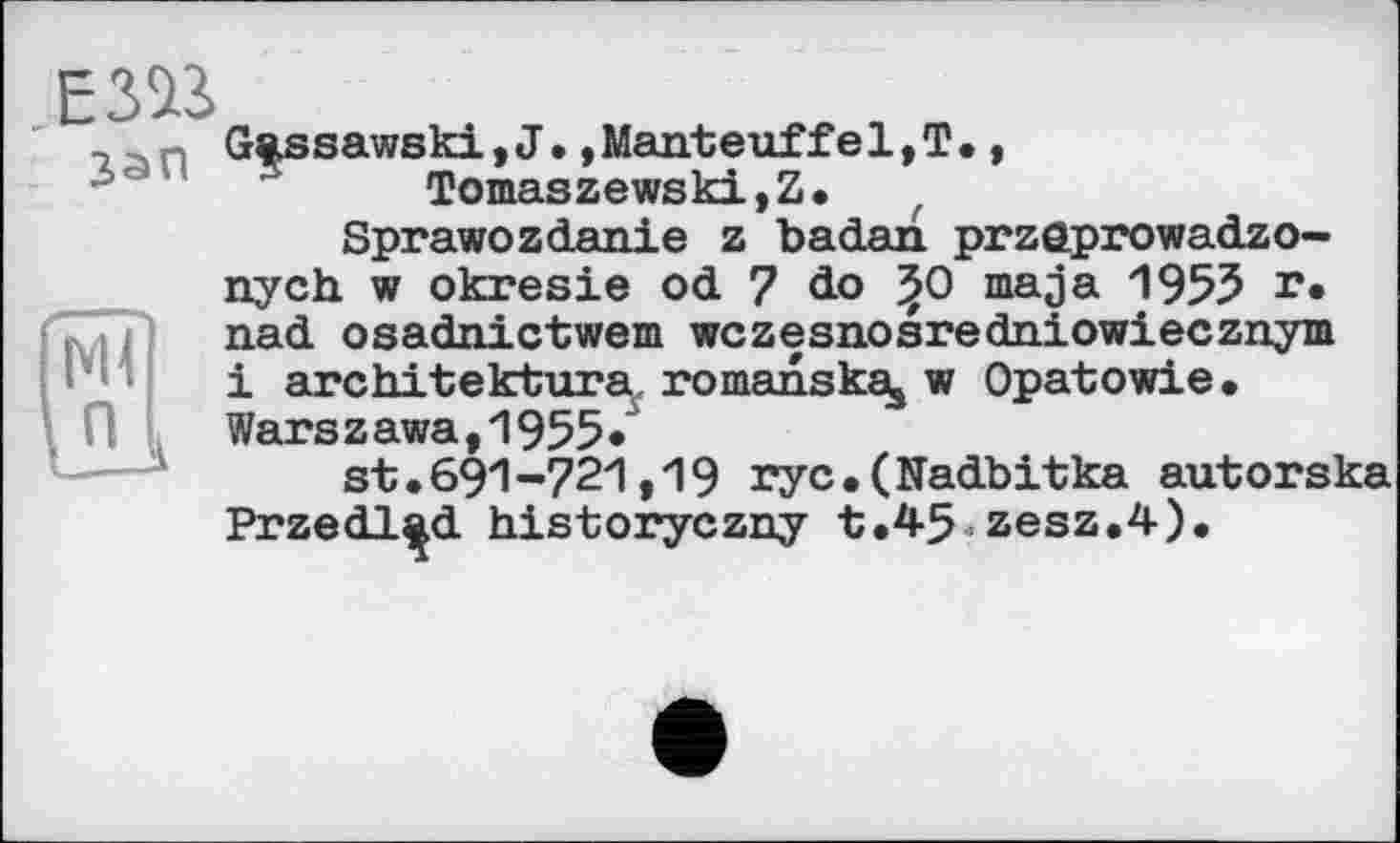 ﻿ЕЗВ
Gassawski,J.»Manteuffel,T., Tomaszewski,Z. ( Sprawozdanie z badan przaprowadzo-nych w okresie od 7 do ^0 ma ja 1955 г» nad osadnictwem wczesnosredniowiecznym і architektura^. romanskaj w Opatowie.
Wars z awa,1955/
st.691-721,19 rye.(Nadbitka autorska Przedl^d historyczny t.45■zesz.4).
Ml